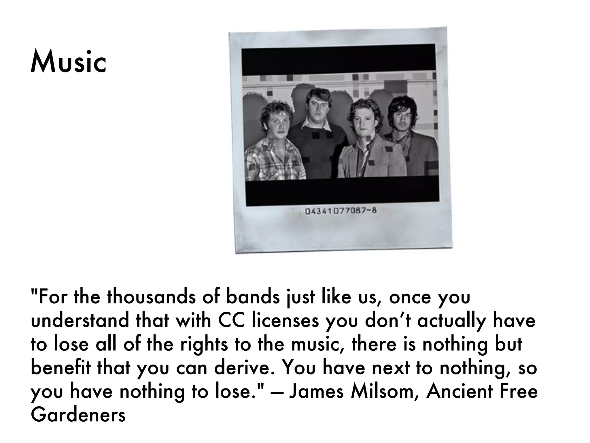 Music "For the thousands of bands just like us, once you understand that with CC licenses you don’t actually have to lose all of the rights to the music, there is nothing but benefit that you can derive. You have next to nothing, so you have nothing to lose." — James Milsom, Ancient Free Gardeners 