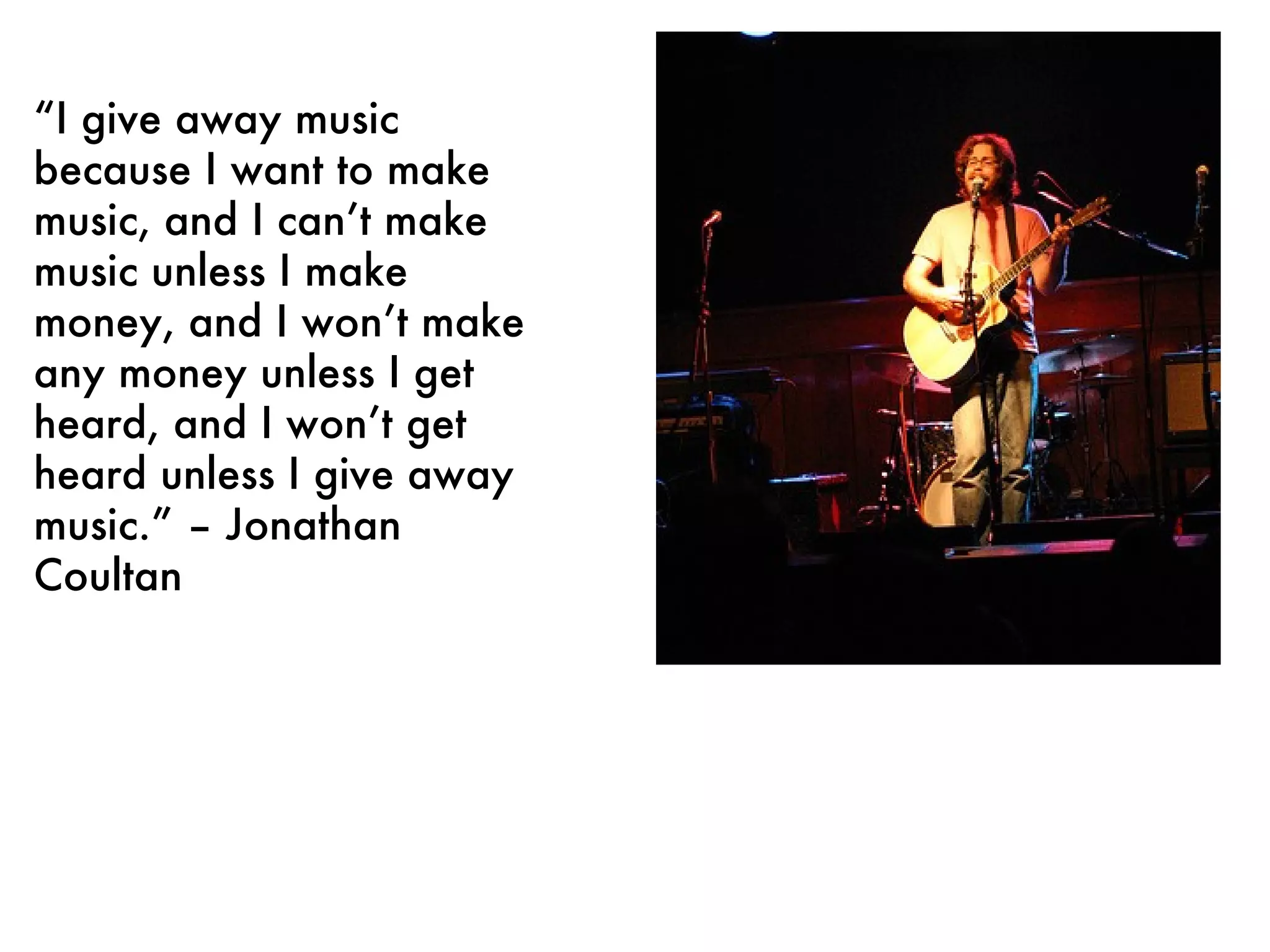“ I give away music because I want to make music, and I can’t make music unless I make money, and I won’t make any money unless I get heard, and I won’t get heard unless I give away music.” – Jonathan Coultan 