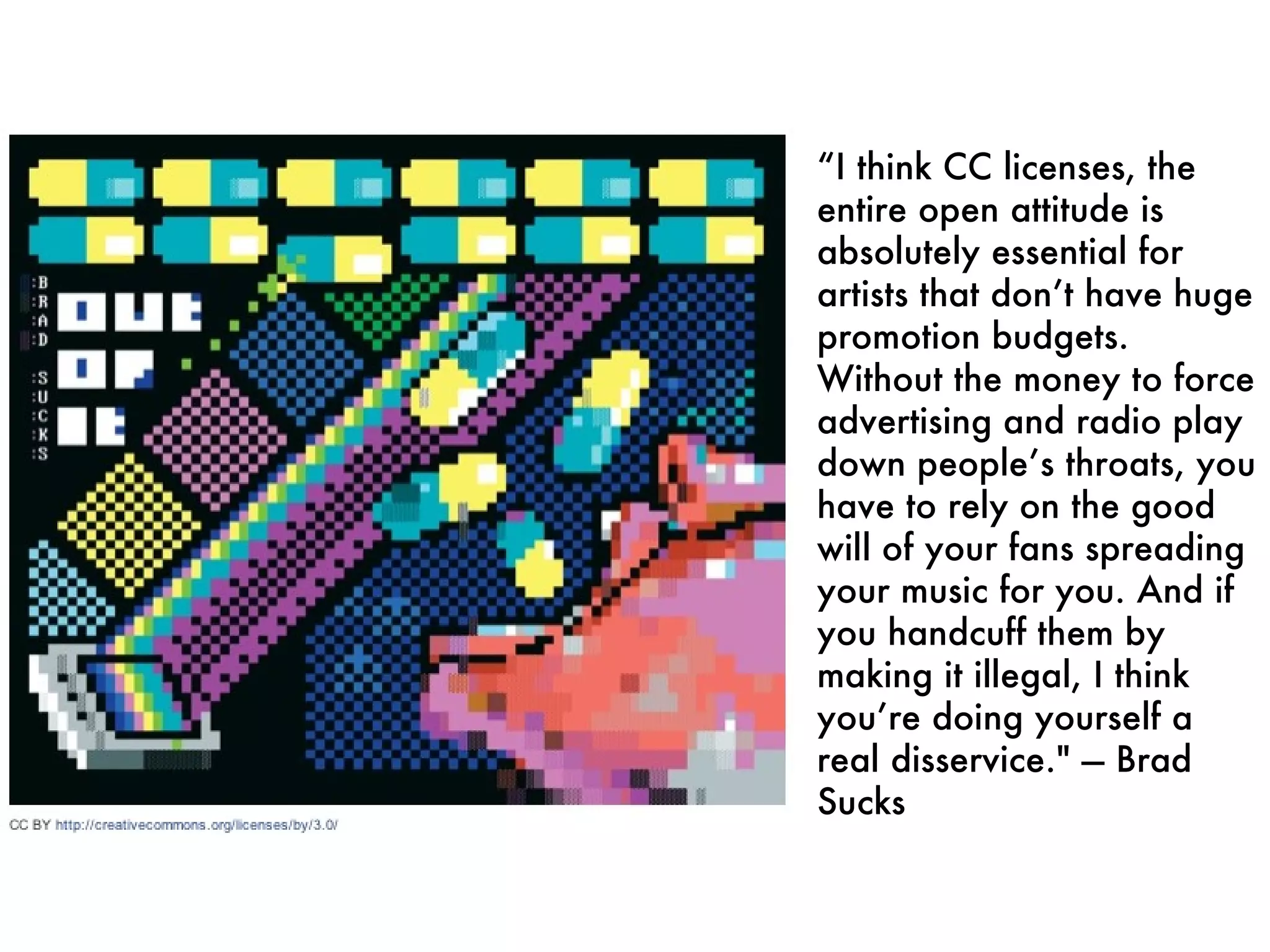 “ I think CC licenses, the entire open attitude is absolutely essential for artists that don’t have huge promotion budgets. Without the money to force advertising and radio play down people’s throats, you have to rely on the good will of your fans spreading your music for you. And if you handcuff them by making it illegal, I think you’re doing yourself a real disservice." — Brad Sucks 