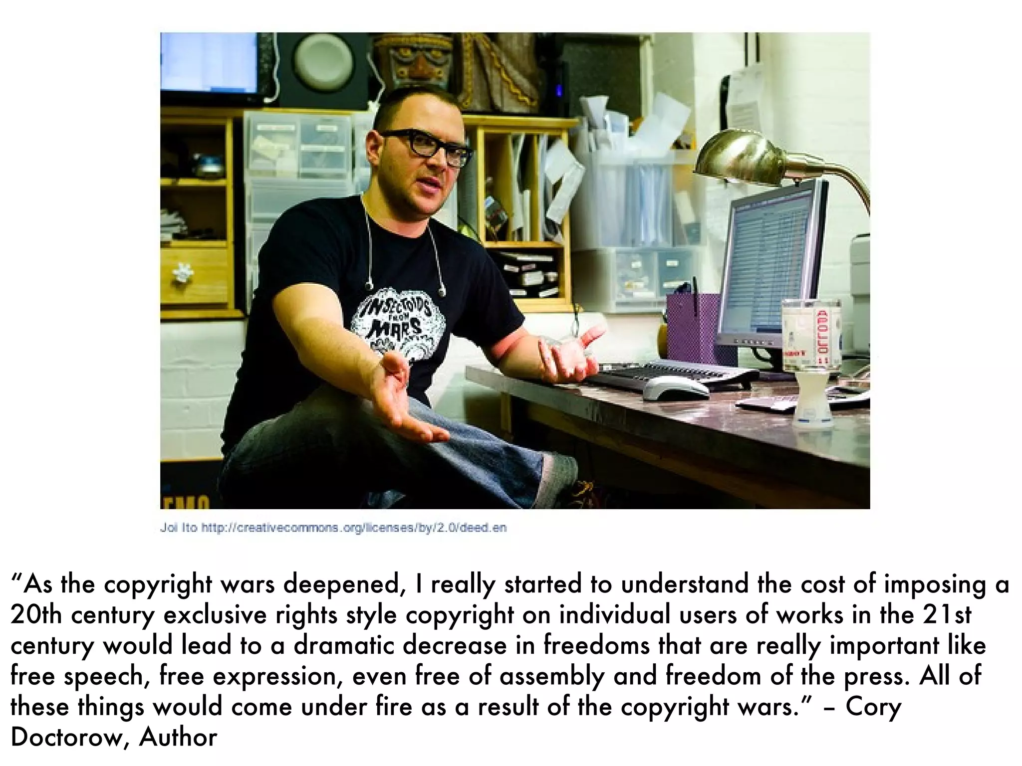 “ As the copyright wars deepened, I really started to understand the cost of imposing a 20th century exclusive rights style copyright on individual users of works in the 21st century would lead to a dramatic decrease in freedoms that are really important like free speech, free expression, even free of assembly and freedom of the press. All of these things would come under fire as a result of the copyright wars.” – Cory Doctorow, Author 