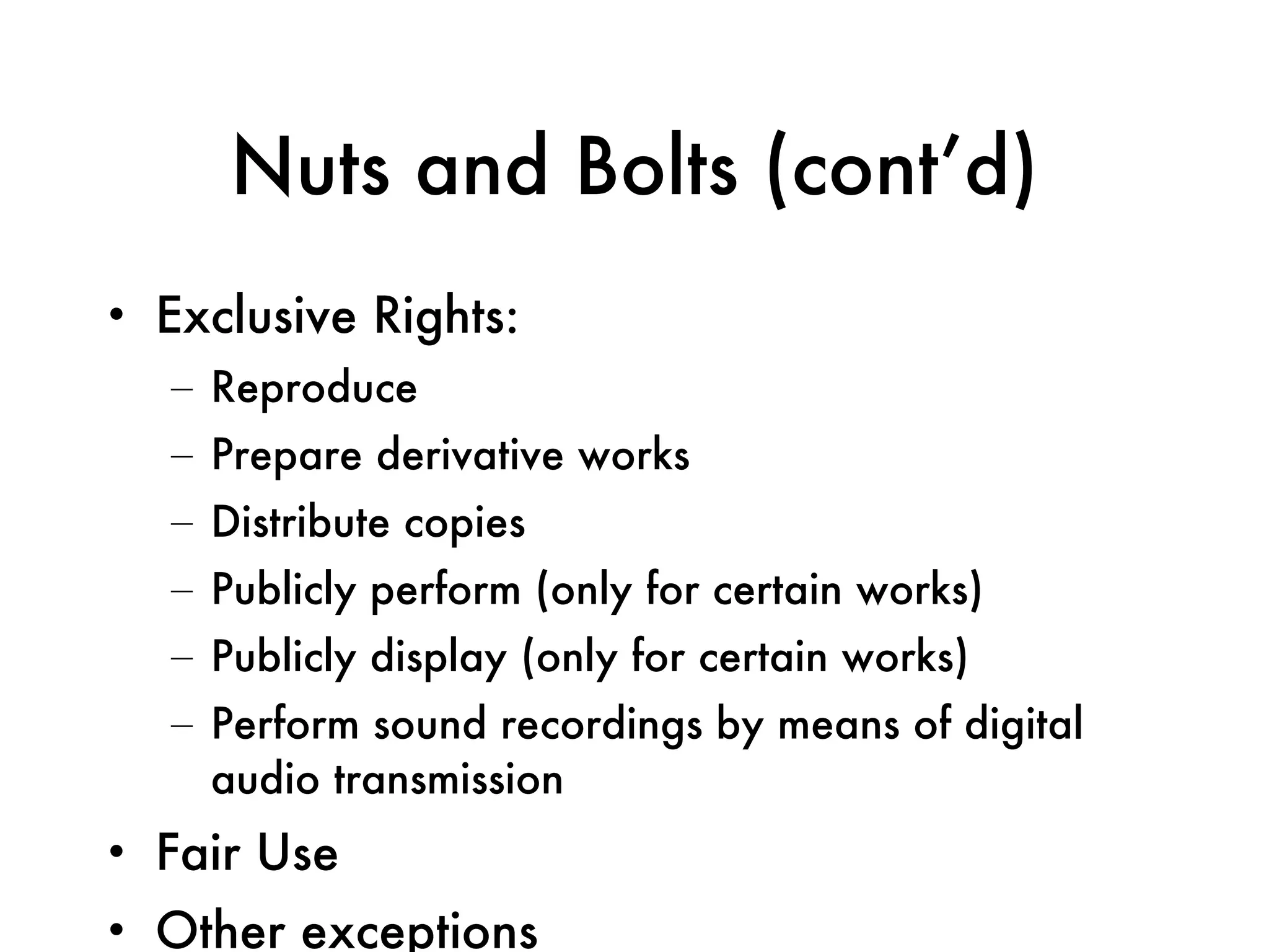 Nuts and Bolts (cont’d) Exclusive Rights: Reproduce Prepare derivative works Distribute copies Publicly perform (only for certain works) Publicly display (only for certain works) Perform sound recordings by means of digital audio transmission Fair Use Other exceptions 