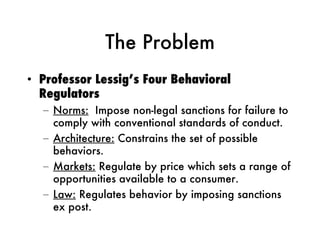 The Problem Professor Lessig’s Four Behavioral Regulators Norms:   Impose non-legal sanctions for failure to comply with conventional standards of conduct. Architecture:  Constrains the set of possible behaviors.  Markets:  Regulate by price which sets a range of opportunities available to a consumer.  Law:  Regulates behavior by imposing sanctions ex post. 