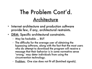 The Problem Cont’d. Internet architecture and production software provide few, if any, architectural restraints. DRM:  Specific architectural constraints.  May be hackable … BUT The difficulty for the average user of obtaining the bypassing software, along with the fact that the most users who do attempt to download the program will receive a message that their behavior is in some normative sense ‘wrong,’ may deter individuals from using the circumvention technology. Problem:   One size does not fit all (botched signals). Architecture 