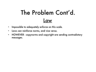 The Problem Cont’d. Impossible to adequately enforce on this scale. Laws can reinforce norms, and vice versa.  HOWEVER - copynorms and copyright are sending contradictory messages. Law 
