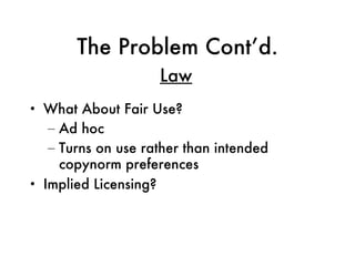 The Problem Cont’d. What About Fair Use? Ad hoc Turns on use rather than intended copynorm preferences Implied Licensing? Law 