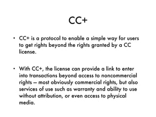 CC+ CC+ is a protocol to enable a simple way for users to get rights beyond the rights granted by a CC license.  With CC+, the license can provide a link to enter into transactions beyond access to noncommercial rights — most obviously commercial rights, but also services of use such as warranty and ability to use without attribution, or even access to physical media. 