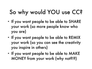 So why would YOU use CC? If you want people to be able to SHARE your work (so more people know who you are) If you want people to be able to REMIX your work (so you can see the creativity you inspire in others) If you want people to be able to MAKE MONEY from your work (why not?!?) 
