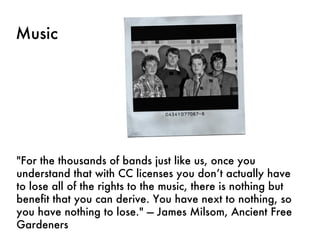 Music "For the thousands of bands just like us, once you understand that with CC licenses you don’t actually have to lose all of the rights to the music, there is nothing but benefit that you can derive. You have next to nothing, so you have nothing to lose." — James Milsom, Ancient Free Gardeners 