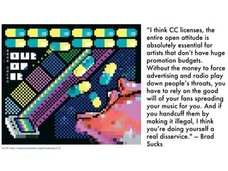 “ I think CC licenses, the entire open attitude is absolutely essential for artists that don’t have huge promotion budgets. Without the money to force advertising and radio play down people’s throats, you have to rely on the good will of your fans spreading your music for you. And if you handcuff them by making it illegal, I think you’re doing yourself a real disservice." — Brad Sucks 