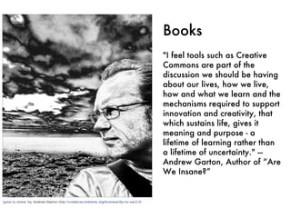 Books "I feel tools such as Creative Commons are part of the discussion we should be having about our lives, how we live, how and what we learn and the mechanisms required to support innovation and creativity, that which sustains life, gives it meaning and purpose - a lifetime of learning rather than a lifetime of uncertainty." — Andrew Garton, Author of “Are We Insane?” 