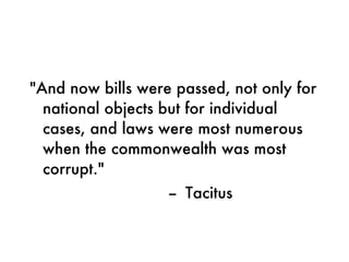 "And now bills were passed, not only for national objects but for individual cases, and laws were most numerous when the commonwealth was most corrupt."    --  Tacitus 