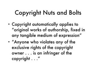 Copyright Nuts and Bolts Copyright automatically applies to “original works of authorship, fixed in any tangible medium of expression”  “ Anyone who violates any of the exclusive rights of the copyright owner . . . is an infringer of the copyright . . .” 