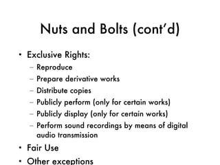 Nuts and Bolts (cont’d) Exclusive Rights: Reproduce Prepare derivative works Distribute copies Publicly perform (only for certain works) Publicly display (only for certain works) Perform sound recordings by means of digital audio transmission Fair Use Other exceptions 