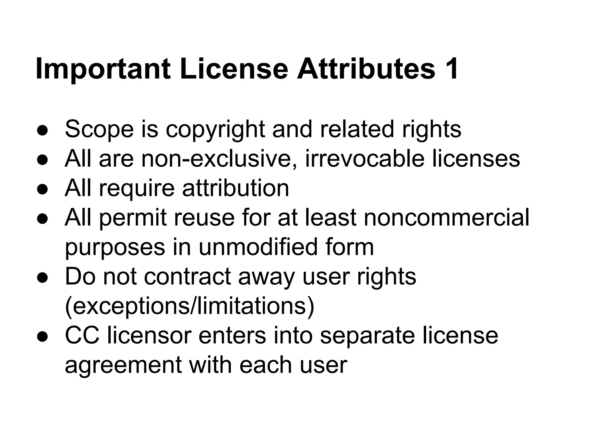 Important License Attributes 1
●
●
●
●

Scope is copyright and related rights
All are non-exclusive, irrevocable licenses
All require attribution
All permit reuse for at least noncommercial
purposes in unmodified form
● Do not contract away user rights
(exceptions/limitations)
● CC licensor enters into separate license
agreement with each user

 