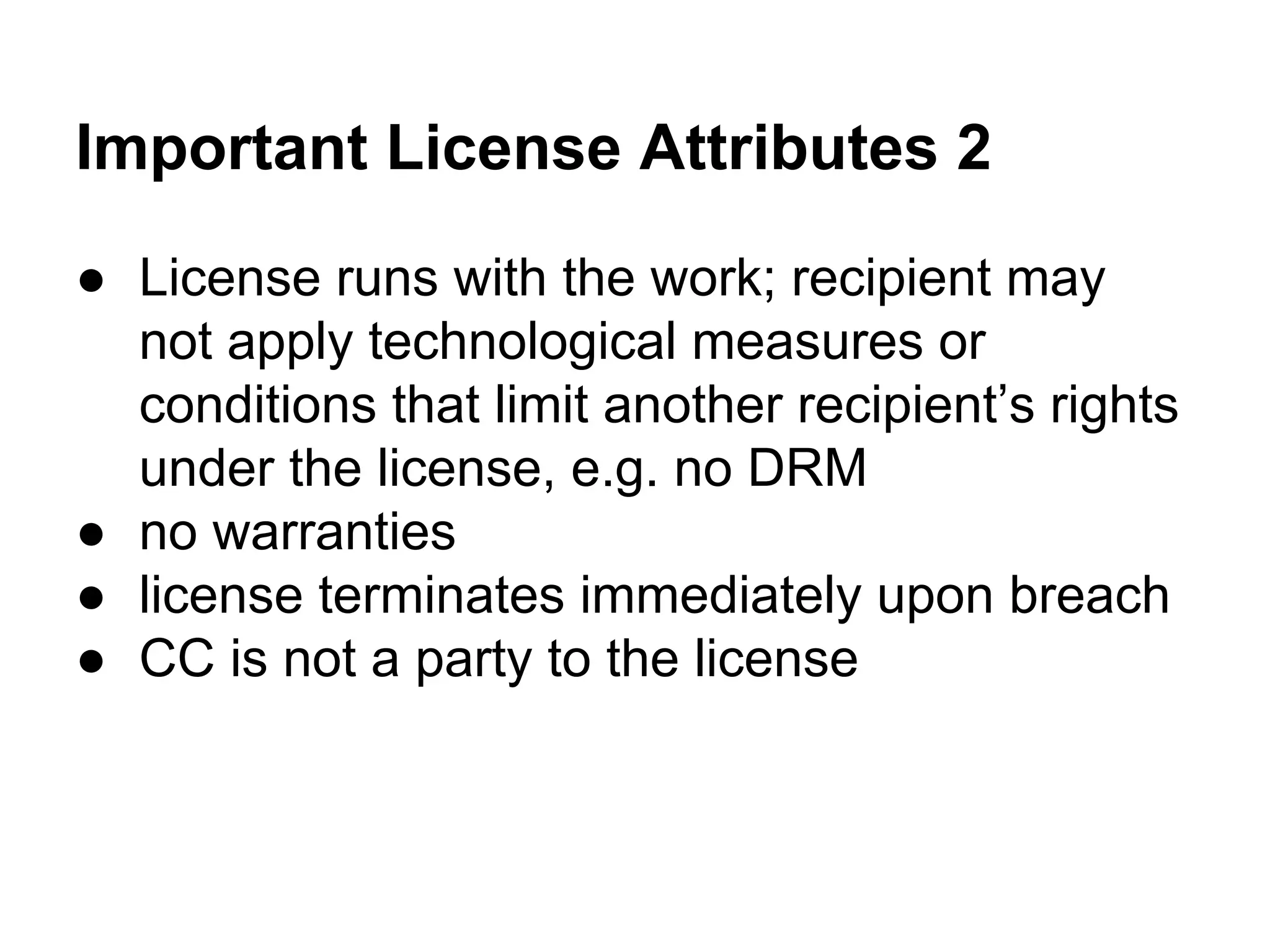 Important License Attributes 2
● License runs with the work; recipient may
not apply technological measures or
conditions that limit another recipient’s rights
under the license, e.g. no DRM
● no warranties
● license terminates immediately upon breach
● CC is not a party to the license

 