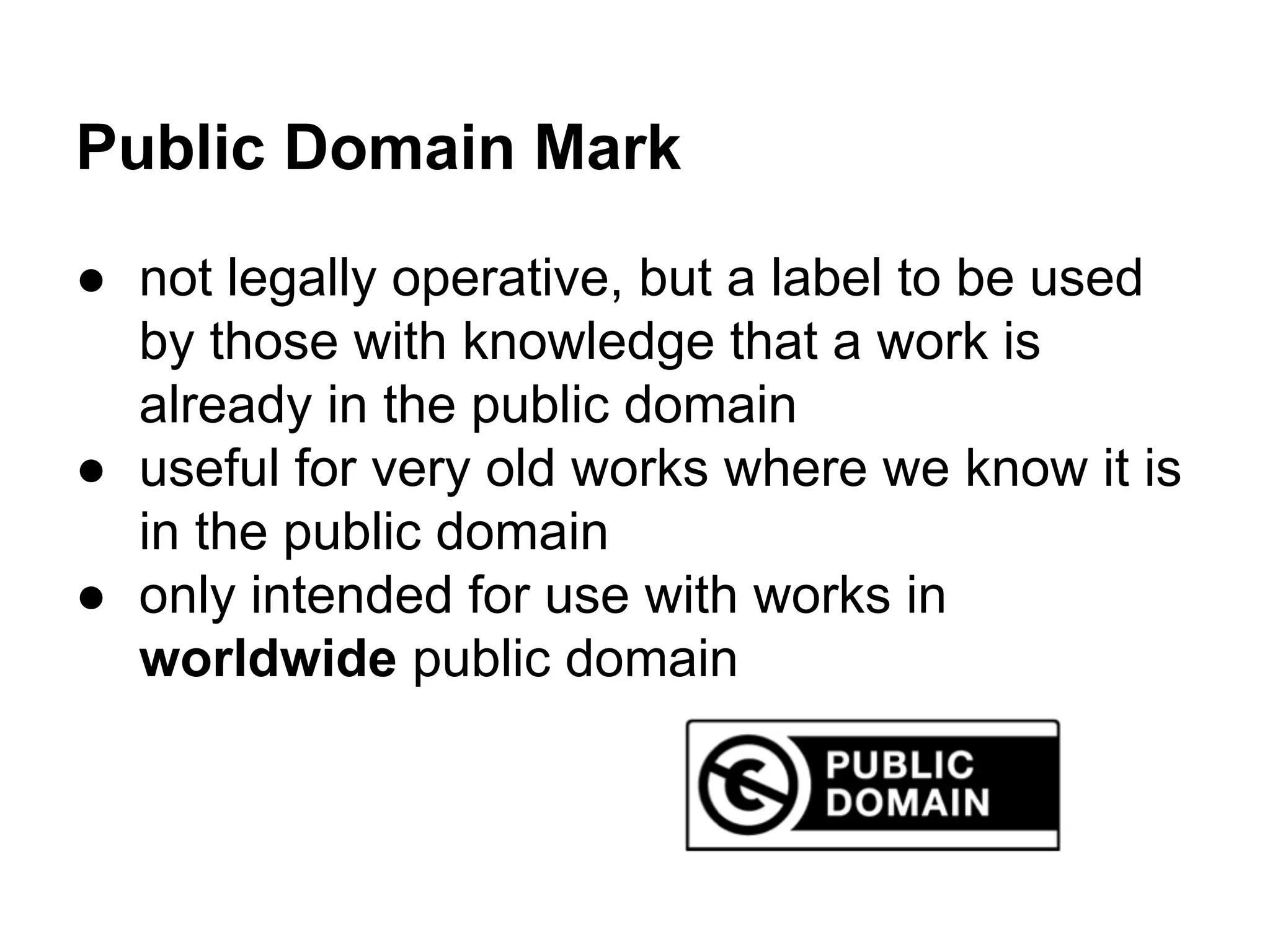 Public Domain Mark
● not legally operative, but a label to be used
by those with knowledge that a work is
already in the public domain
● useful for very old works where we know it is
in the public domain
● only intended for use with works in
worldwide public domain

 