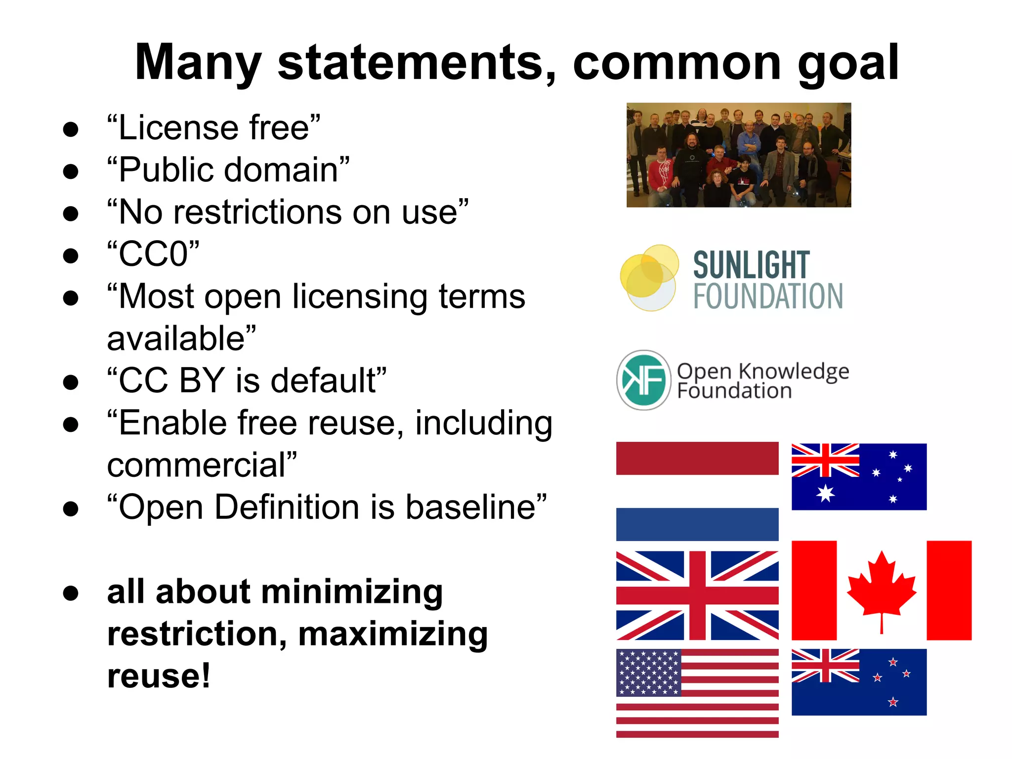 Many statements, common goal
●
●
●
●
●

“License free”
“Public domain”
“No restrictions on use”
“CC0”
“Most open licensing terms
available”
● “CC BY is default”
● “Enable free reuse, including
commercial”
● “Open Definition is baseline”
● all about minimizing
restriction, maximizing
reuse!

 