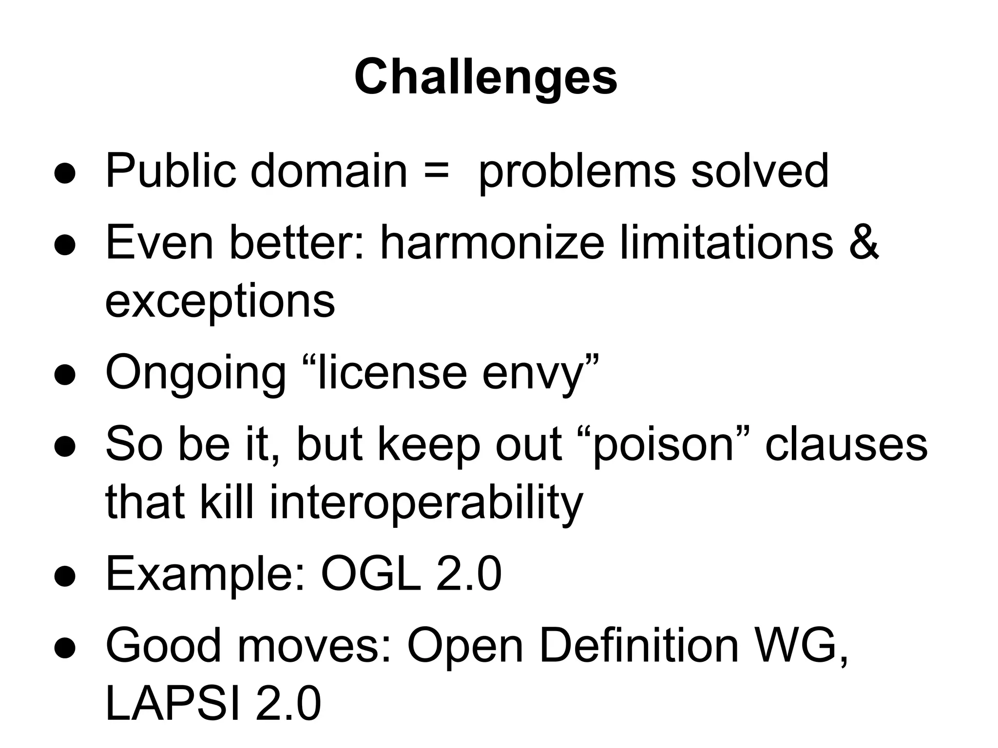 Challenges
● Public domain = problems solved
● Even better: harmonize limitations &
exceptions
● Ongoing “license envy”
● So be it, but keep out “poison” clauses
that kill interoperability
● Example: OGL 2.0
● Good moves: Open Definition WG,
LAPSI 2.0

 