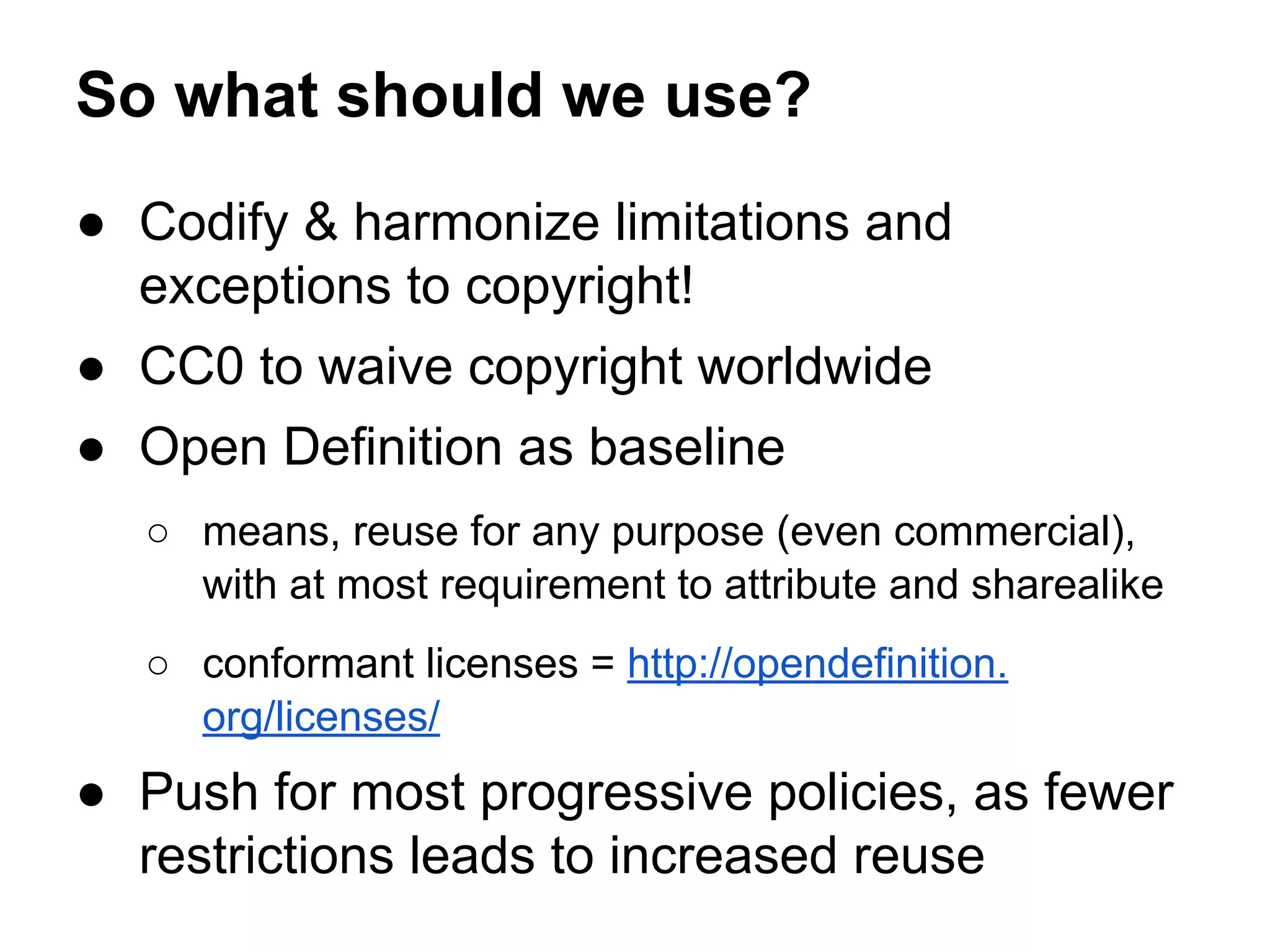 So what should we use?
● Codify & harmonize limitations and
exceptions to copyright!
● CC0 to waive copyright worldwide
● Open Definition as baseline
○ means, reuse for any purpose (even commercial),
with at most requirement to attribute and sharealike
○ conformant licenses = http://opendefinition.
org/licenses/

● Push for most progressive policies, as fewer
restrictions leads to increased reuse

 