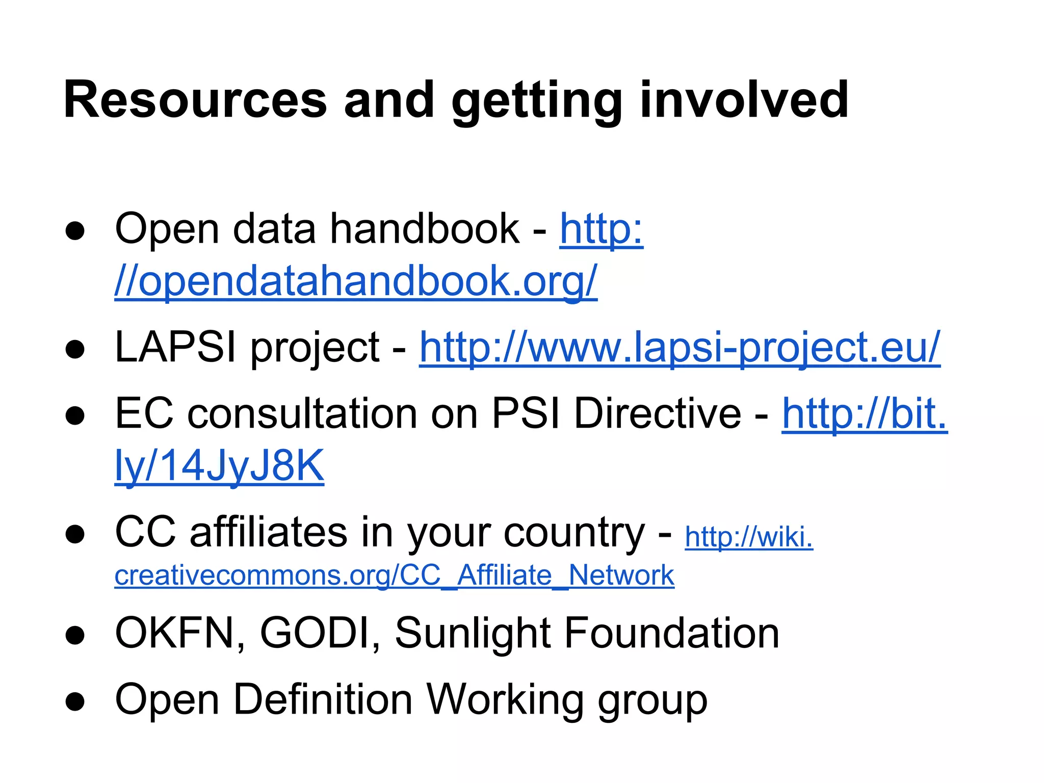 Resources and getting involved
● Open data handbook - http:
//opendatahandbook.org/
● LAPSI project - http://www.lapsi-project.eu/
● EC consultation on PSI Directive - http://bit.
ly/14JyJ8K
● CC affiliates in your country - http://wiki.
creativecommons.org/CC_Affiliate_Network

● OKFN, GODI, Sunlight Foundation
● Open Definition Working group

 