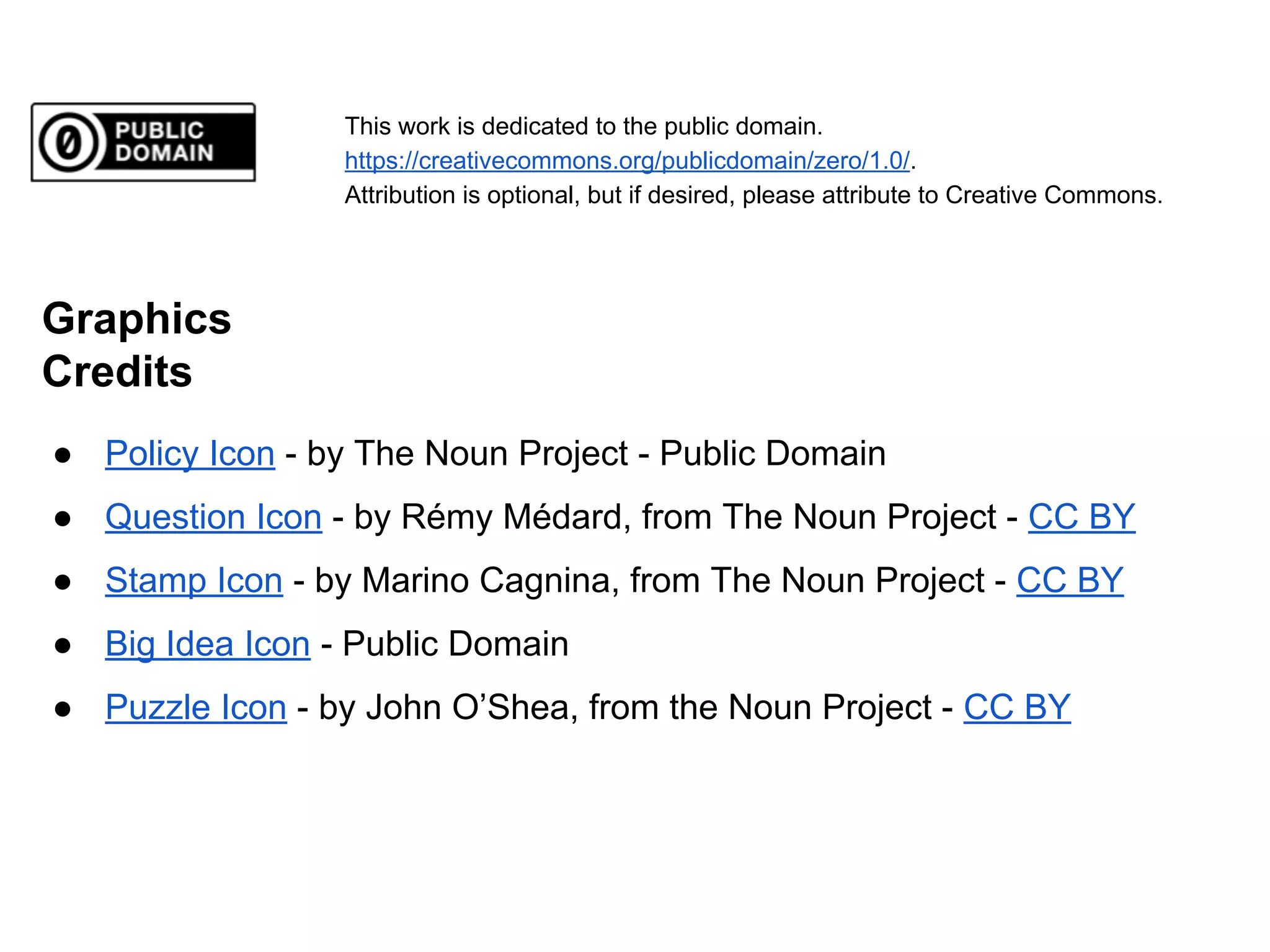 This work is dedicated to the public domain.
https://creativecommons.org/publicdomain/zero/1.0/.
Attribution is optional, but if desired, please attribute to Creative Commons.

Graphics
Credits
● Policy Icon - by The Noun Project - Public Domain
● Question Icon - by Rémy Médard, from The Noun Project - CC BY
● Stamp Icon - by Marino Cagnina, from The Noun Project - CC BY
● Big Idea Icon - Public Domain
● Puzzle Icon - by John O’Shea, from the Noun Project - CC BY

 