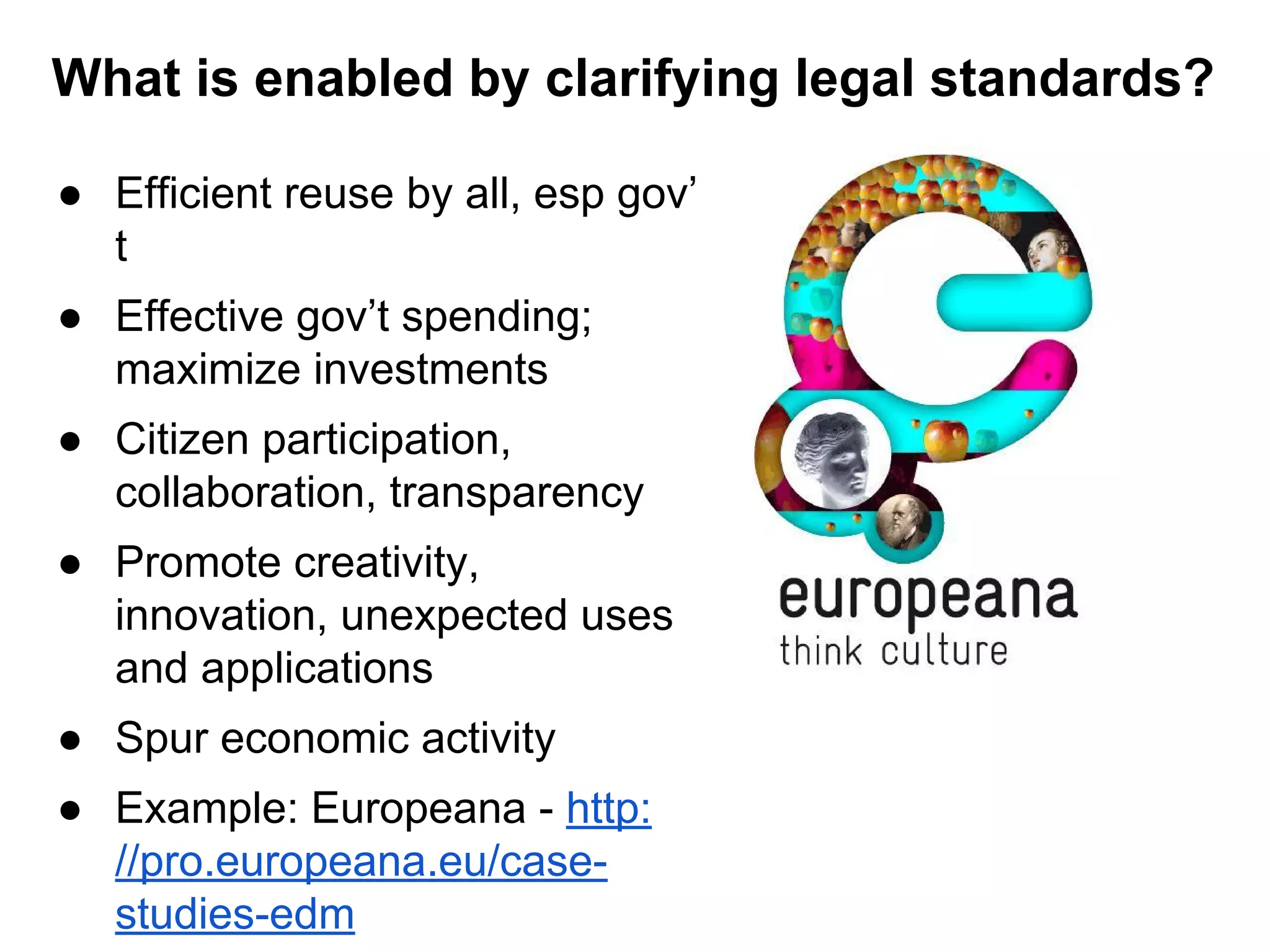 What is enabled by clarifying legal standards?
● Efficient reuse by all, esp gov’
t
● Effective gov’t spending;
maximize investments
● Citizen participation,
collaboration, transparency
● Promote creativity,
innovation, unexpected uses
and applications
● Spur economic activity
● Example: Europeana - http:
//pro.europeana.eu/casestudies-edm

 