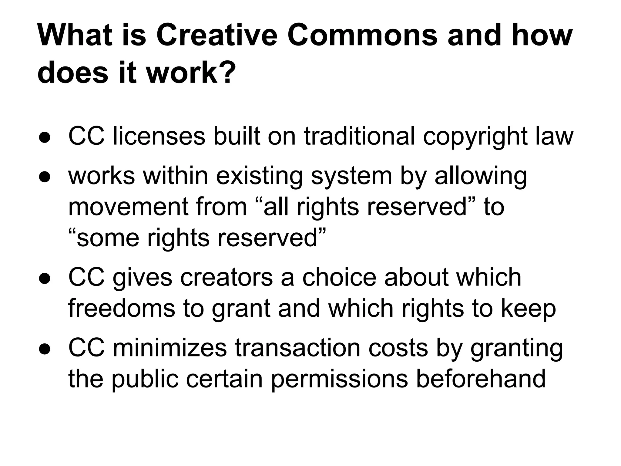 What is Creative Commons and how
does it work?
● CC licenses built on traditional copyright law
● works within existing system by allowing
movement from “all rights reserved” to
“some rights reserved”
● CC gives creators a choice about which
freedoms to grant and which rights to keep
● CC minimizes transaction costs by granting
the public certain permissions beforehand

 