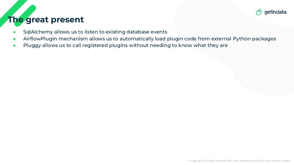 © Copyright. All rights reserved. Not to be reproduced without prior written consent.
● SqlAlchemy allows us to listen to existing database events
● AirﬂowPlugin mechanism allows us to automatically load plugin code from external Python packages
● Pluggy allows us to call registered plugins without needing to know what they are
The great present
 