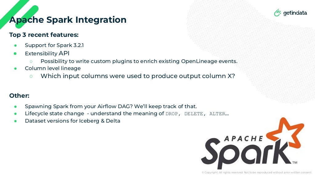 © Copyright. All rights reserved. Not to be reproduced without prior written consent.
Top 3 recent features:
● Support for Spark 3.2.1
● Extensibility API
○ Possibility to write custom plugins to enrich existing OpenLineage events.
● Column level lineage
○ Which input columns were used to produce output column X?
Other:
● Spawning Spark from your Airﬂow DAG? We’ll keep track of that.
● Lifecycle state change - understand the meaning of DROP, DELETE, ALTER…
● Dataset versions for Iceberg & Delta
Apache Spark Integration
 