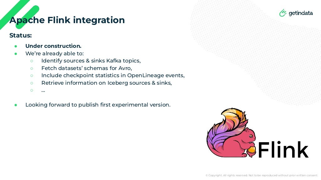 © Copyright. All rights reserved. Not to be reproduced without prior written consent.
Status:
● Under construction.
● We’re already able to:
○ Identify sources & sinks Kafka topics,
○ Fetch datasets’ schemas for Avro,
○ Include checkpoint statistics in OpenLineage events,
○ Retrieve information on Iceberg sources & sinks,
○ …
● Looking forward to publish ﬁrst experimental version.
Apache Flink integration
 