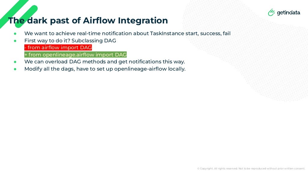 © Copyright. All rights reserved. Not to be reproduced without prior written consent.
● We want to achieve real-time notiﬁcation about TaskInstance start, success, fail
● First way to do it? Subclassing DAG
- from airﬂow import DAG
+ from openlineage.airﬂow import DAG
● We can overload DAG methods and get notiﬁcations this way.
● Modify all the dags, have to set up openlineage-airﬂow locally.
The dark past of Airﬂow Integration
 