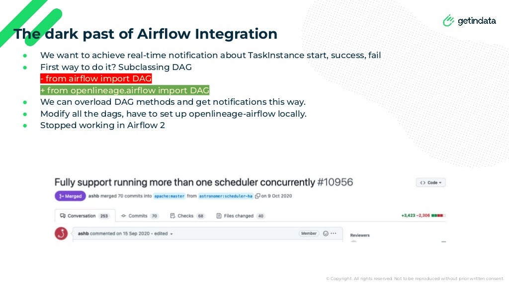 © Copyright. All rights reserved. Not to be reproduced without prior written consent.
● We want to achieve real-time notiﬁcation about TaskInstance start, success, fail
● First way to do it? Subclassing DAG
- from airﬂow import DAG
+ from openlineage.airﬂow import DAG
● We can overload DAG methods and get notiﬁcations this way.
● Modify all the dags, have to set up openlineage-airﬂow locally.
● Stopped working in Airﬂow 2
The dark past of Airﬂow Integration
 
