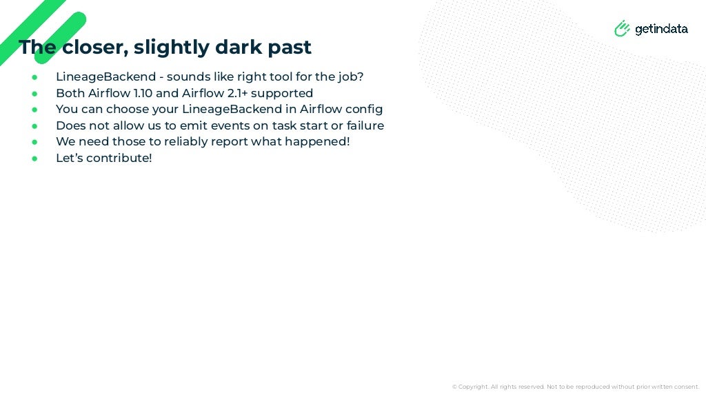 © Copyright. All rights reserved. Not to be reproduced without prior written consent.
● LineageBackend - sounds like right tool for the job?
● Both Airﬂow 1.10 and Airﬂow 2.1+ supported
● You can choose your LineageBackend in Airﬂow conﬁg
● Does not allow us to emit events on task start or failure
● We need those to reliably report what happened!
● Let’s contribute!
The closer, slightly dark past
 