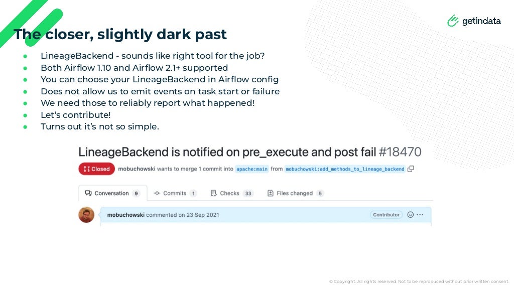 © Copyright. All rights reserved. Not to be reproduced without prior written consent.
● LineageBackend - sounds like right tool for the job?
● Both Airﬂow 1.10 and Airﬂow 2.1+ supported
● You can choose your LineageBackend in Airﬂow conﬁg
● Does not allow us to emit events on task start or failure
● We need those to reliably report what happened!
● Let’s contribute!
● Turns out it’s not so simple.
The closer, slightly dark past
 