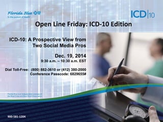 900-3571-0213
Open Line Friday: ICD-10 Edition
ICD-10: A Prospective View from
Two Social Media Pros
Dec. 19, 2014
9:30 a.m. – 10:30 a.m. EST
Dial Toll-Free: (800) 882-3610 or (412) 380-2000
Conference Passcode: 6829655#
900-581-1204
 