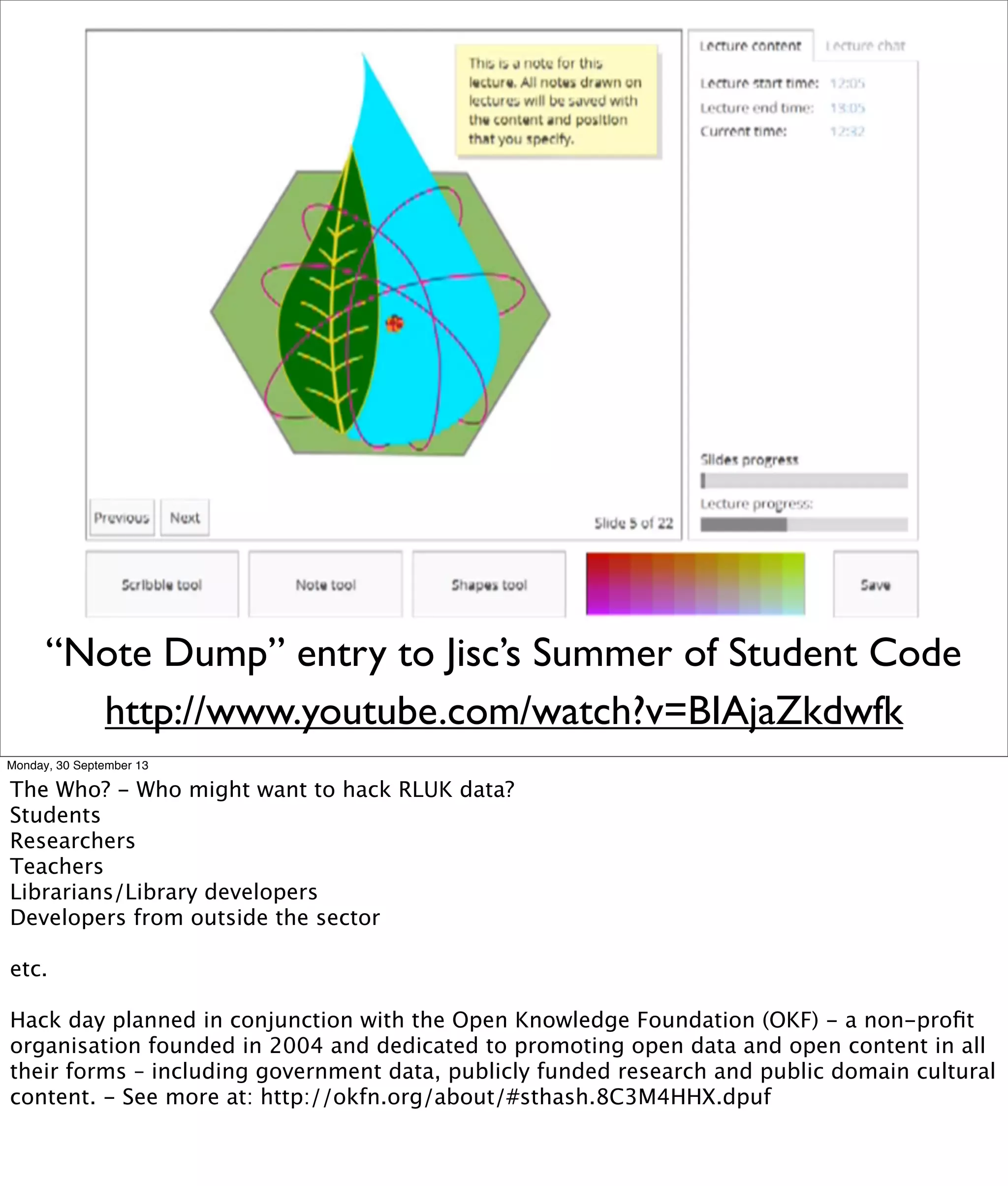 “Note Dump” entry to Jisc’s Summer of Student Code
http://www.youtube.com/watch?v=BIAjaZkdwfk
Monday, 30 September 13
The Who? - Who might want to hack RLUK data?
Students
Researchers
Teachers
Librarians/Library developers
Developers from outside the sector
etc.
Hack day planned in conjunction with the Open Knowledge Foundation (OKF) - a non-proﬁt
organisation founded in 2004 and dedicated to promoting open data and open content in all
their forms – including government data, publicly funded research and public domain cultural
content. - See more at: http://okfn.org/about/#sthash.8C3M4HHX.dpuf
 