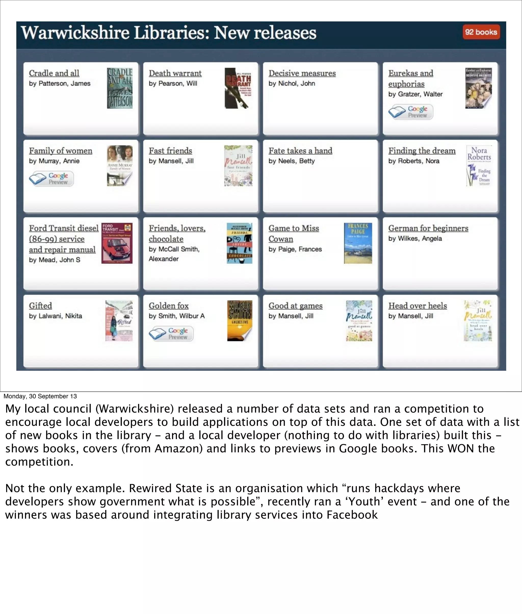 Monday, 30 September 13
My local council (Warwickshire) released a number of data sets and ran a competition to
encourage local developers to build applications on top of this data. One set of data with a list
of new books in the library - and a local developer (nothing to do with libraries) built this -
shows books, covers (from Amazon) and links to previews in Google books. This WON the
competition.
Not the only example. Rewired State is an organisation which “runs hackdays where
developers show government what is possible”, recently ran a ‘Youth’ event - and one of the
winners was based around integrating library services into Facebook
 