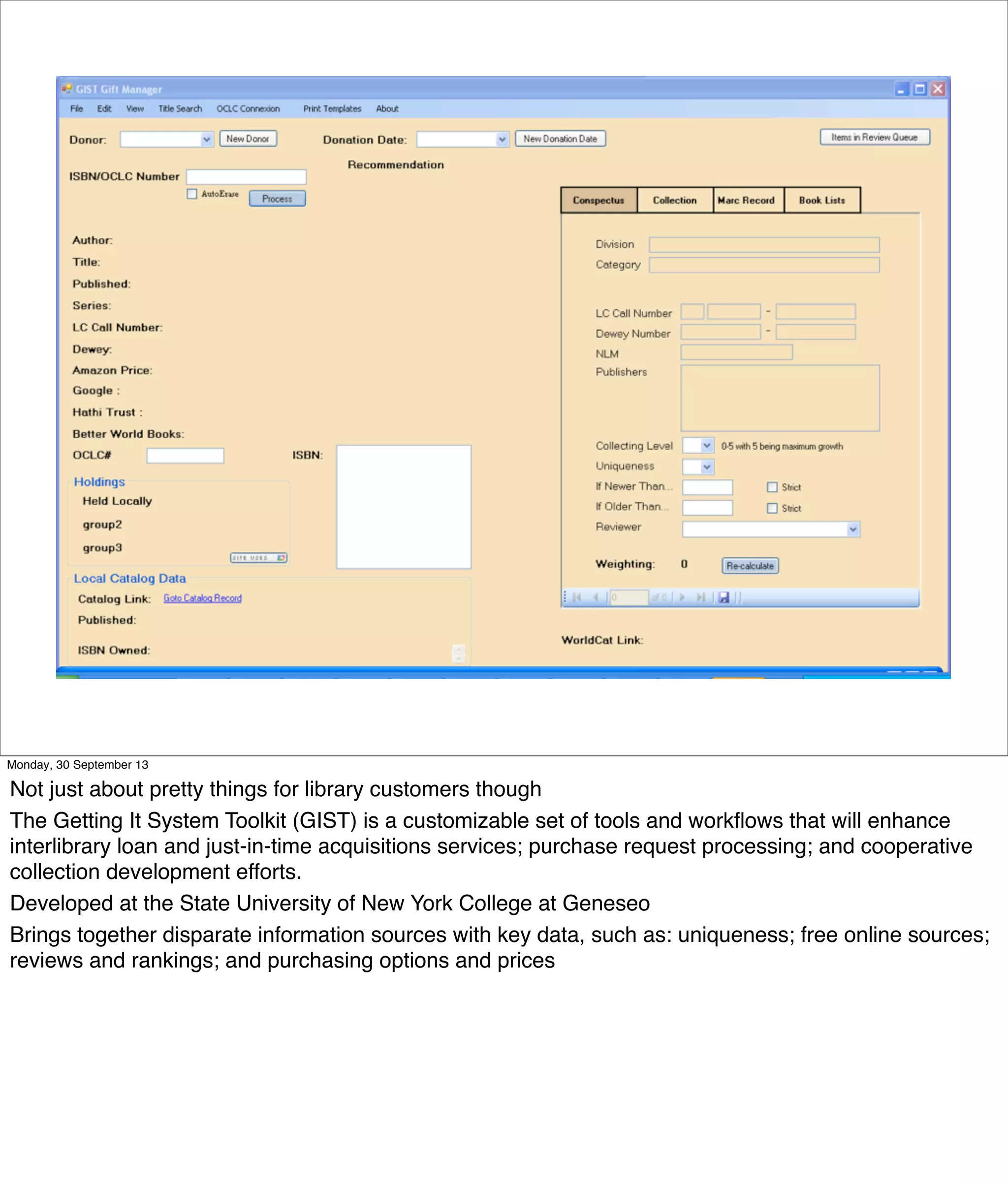 Monday, 30 September 13
Not just about pretty things for library customers though
The Getting It System Toolkit (GIST) is a customizable set of tools and workﬂows that will enhance
interlibrary loan and just-in-time acquisitions services; purchase request processing; and cooperative
collection development efforts.
Developed at the State University of New York College at Geneseo
Brings together disparate information sources with key data, such as: uniqueness; free online sources;
reviews and rankings; and purchasing options and prices
 