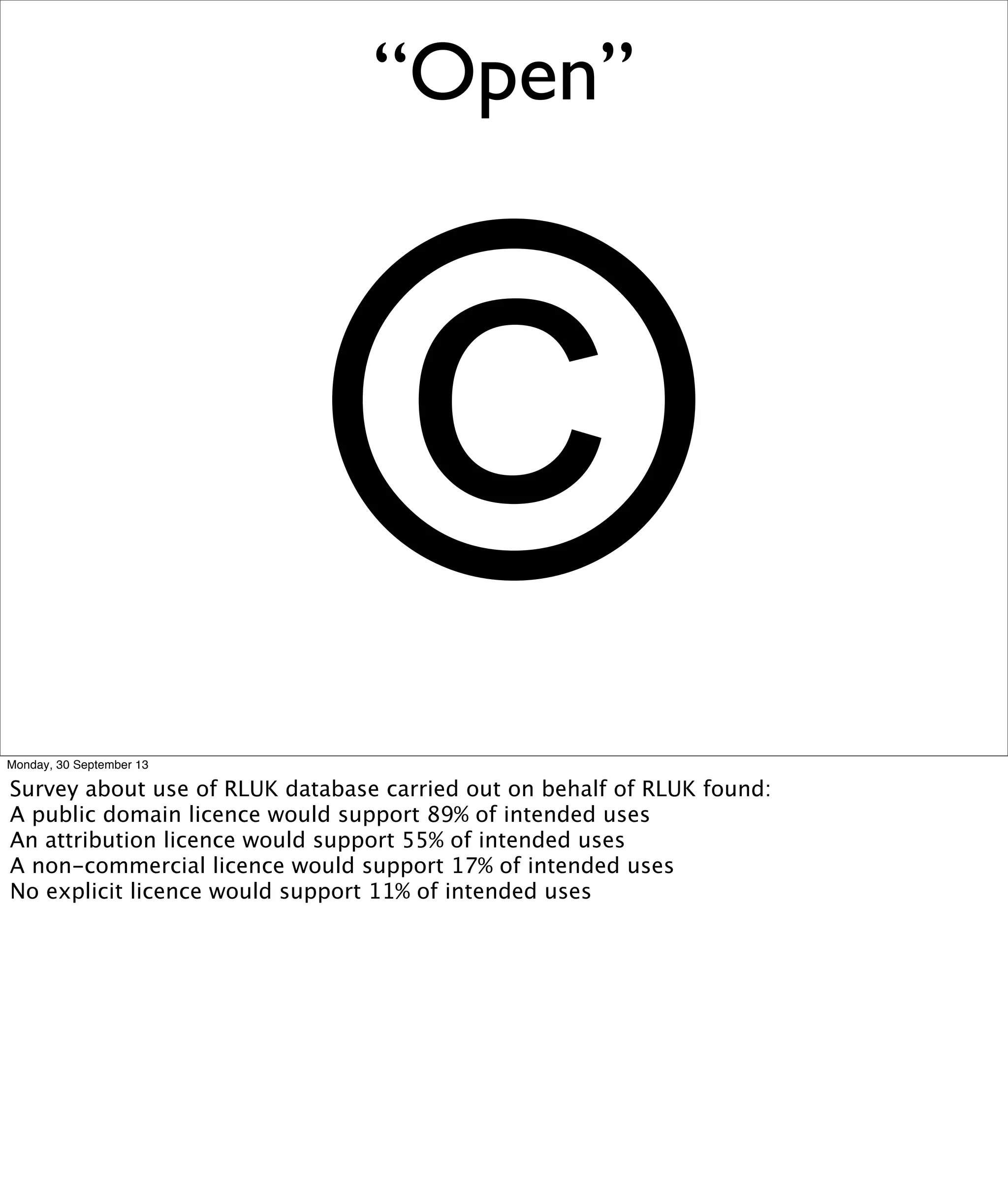 “Open”
©Monday, 30 September 13
Survey about use of RLUK database carried out on behalf of RLUK found:
A public domain licence would support 89% of intended uses
An attribution licence would support 55% of intended uses
A non-commercial licence would support 17% of intended uses
No explicit licence would support 11% of intended uses
 