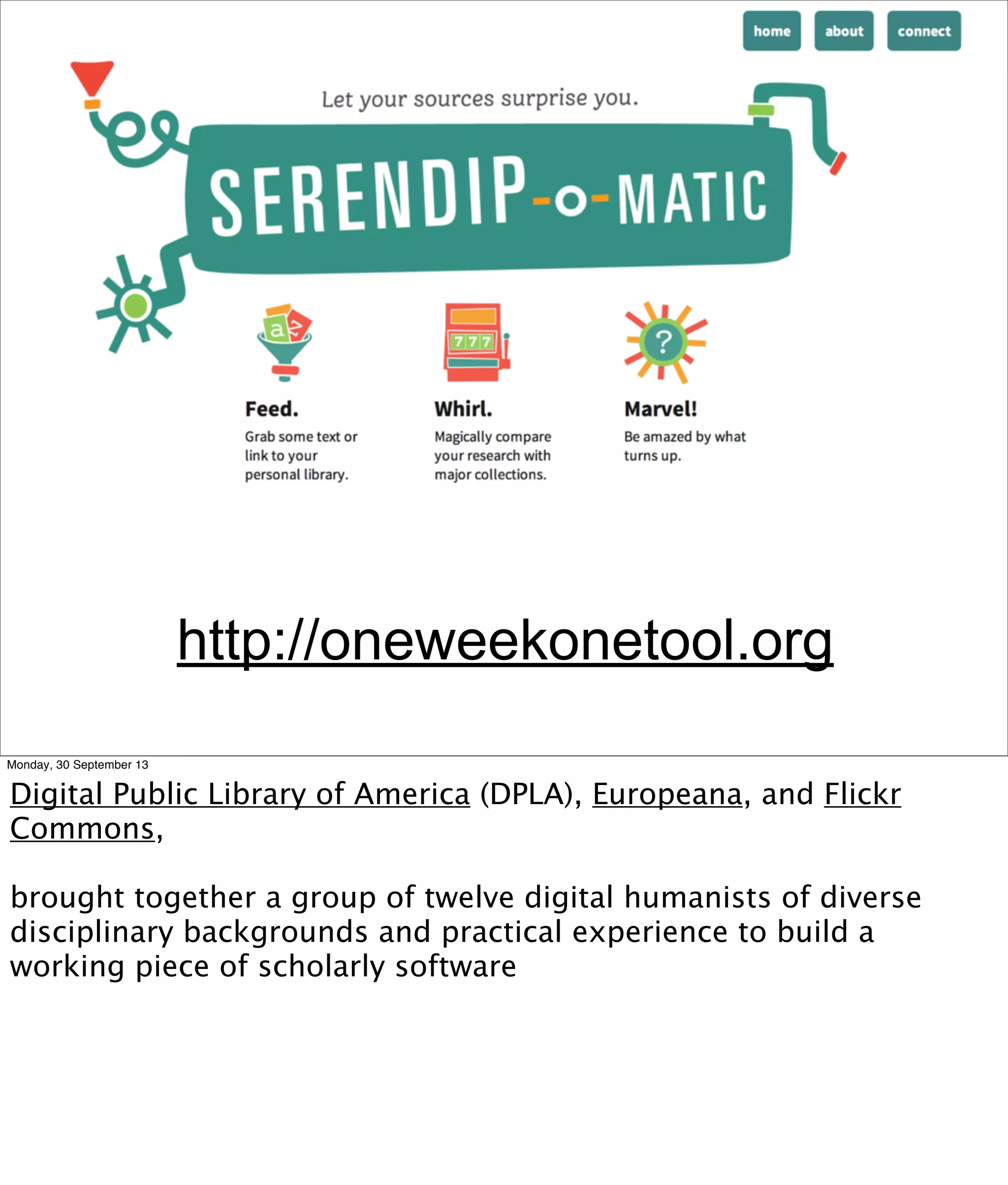 http://oneweekonetool.org
Monday, 30 September 13
Digital Public Library of America (DPLA), Europeana, and Flickr
Commons,
brought together a group of twelve digital humanists of diverse
disciplinary backgrounds and practical experience to build a
working piece of scholarly software
 