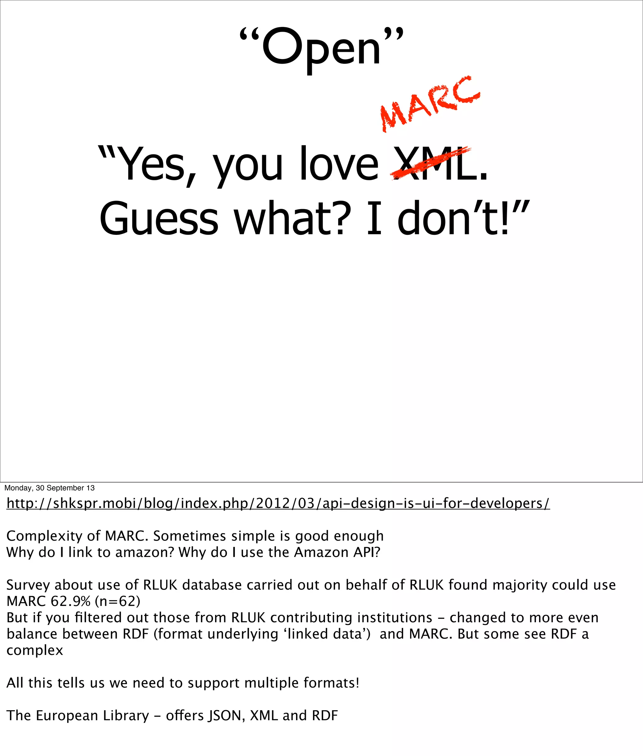 “Yes, you love XML.
Guess what? I don’t!”
MARC
“Open”
Monday, 30 September 13
http://shkspr.mobi/blog/index.php/2012/03/api-design-is-ui-for-developers/
Complexity of MARC. Sometimes simple is good enough
Why do I link to amazon? Why do I use the Amazon API?
Survey about use of RLUK database carried out on behalf of RLUK found majority could use
MARC 62.9% (n=62)
But if you ﬁltered out those from RLUK contributing institutions - changed to more even
balance between RDF (format underlying ‘linked data’) and MARC. But some see RDF a
complex
All this tells us we need to support multiple formats!
The European Library - offers JSON, XML and RDF
 