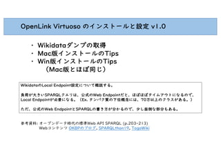 OpenLink Virtuoso のインストールと設定 v1.0
・ Wikidataダンプの取得
・ Mac版インストールのTips
・ Win版インストールのTips
（Mac版とほぼ同じ）
WikidataのLocal Endpoint設定について概説する。
負荷が大きいSPARQLクエリは、公式のWeb Endpointだと、ほぼほぼタイムアウトになるので、
Local Endpointが必要になる。（Ex. タンパク質の下位概念には、70万以上のクラスがある。）
ただ、公式のWeb EndpointとSPARQLの書き方が分かるので、少し面倒な部分もある。
参考資料: オープンデータ時代の標準Web API SPARQL (p.203-213)
Webコンテンツ OKBPのブログ, SPARQLthon19, TogoWiki
 