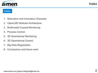 openlmd.github.io | jorge.rodriguez@aimen.es 2
Index
1. Motivation and Innovative Character
2. OpenLMD, modular architecture
3. ROS-based LMD cell integration
4. 3D geometrical monitoring
5. Multimodal monitoring
6. Off-line robot path planning
7. Real-time power control
8. Adaptive LMD path planning
9. Big data registration and analysis
10.Conclusions and future work
Index
 