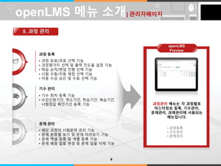 LOGO 
과정 등록 
• 과정 유료/무료 선택 기능 
• 과정평가지 선택 및 출력 진도율 설정 기능 
• 학습 순차/랜덤 진행 선택 기능 
• 시험 수동/자동 채점 선택 기능 
• 자동 수강 승인 및 수료 선택 기능 
기수 관리 
• 기수 회차 등록 기능 
• 수강신청기간, 취소기간, 학습기간, 복습기간, 
시험정답 확인기간 등록 기능 
문제 관리 
• 해당 과정의 시험문제 관리 기능 
• 문제 분류별 보기 및 문제 미리보기 기능 
• 문제 엑셀 등록 및 개별 등록 기능 
• 문제 배점 일괄 변경 및 문제 일괄 삭제 기능 
과정관리 메뉴는 각 과정별로 
마스터정보 등록, 기수관리, 
문제관리, 과제관리에 사용되는 
메뉴입니다. 
• 과정등록 
• 기수관리 
• 문제관리 
openLMS 메뉴 소개| 관리자페이지 
5. 과정 관리 
8 
openLMS 
Preview 
 