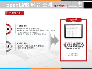 LOGO 
수강현황 통계 
• 과정/기수 별로 일일 통계 기능 
• 통계항목 : 수강신청, 수강승인, 수강취소, 수료, 미수료, 
수강신청금액, 수강취소금액 
• 검색항목 : 과정, 기수, 날짜(기간), 검색어 
과정평가 통계 
• 과정/기수 별로 테스트 통계 출력 기능 
• 평가 항목별 분류 통계 
통계관리 메뉴는 각 과정별 
일일 통계 및 수강관련 통계와 
과정/기수별 테스트 통계에 
사용되는 메뉴입니다. 
• 수강현황통계 
• 과정평가통계 
openLMS 메뉴 소개| 사용자페이지 
7. 통계 관리 
10 
openLMS 
Preview 
 