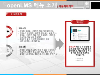LOGO 
강의 소개 
• 과정명, 수강료, 신청기간, 학습기간 확인 기능 
• 강의소개 상세항목 : 과정명, 담당교수, 교재, 차시, 
수강료, 신청기간, 학습기간, 복습기간, 신청인원, 
학습개요, 학습내용, 학습목차 
• 수강신청 클릭 시 신청하기 페이지 이동 
(기간 내 중복 수강 제한됨) 
수강 신청 
• 과정명, 담당교수, 교재, 차시, 수강료, 신청기간, 
학습기간, 신청인 정보, 결제 정보 확인 기능 
• 결제방식(신용카드, 계좌이체, 가상계좌) 선택 가능 
강의소개 메뉴는 각 과정별 수 
강료, 신청기간, 학습기간 등의 
강의정보와, 학습내용 및 목차 
등 세부 정보를 제공하는 
메뉴입니다. 
• 강의소개 
• 수강신청 
openLMS 메뉴 소개| 사용자페이지 
1. 강의소개 
11 
openLMS 
Preview 
 
