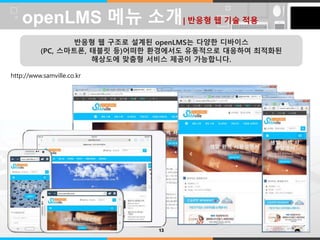 openLMS 메뉴 소개| 반응형 웹 기술 적용 LOGO 
반응형 웹 구조로 설계된 openLMS는 다양한 디바이스 
• 콘텐츠 제목 클릭 시, 해당 콘텐츠 수정 화면으로 이동 
• 차시 등록 및 수정 기능 (순서, 제목, 페이지수, 학습시간) 
• 차시 미리보기 기능 
(PC, 스마트폰, 태블릿 등)어떠한 환경에서도 유동적으로 대응하여 최적화된 
해상도에 맞춤형 서비스 제공이 가능합니다. 
13 
http://www.samville.co.kr 
 
