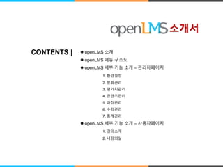 CONTENTS |  openLMS 소개 
 openLMS 메뉴 구조도 
 openLMS 세부 기능 소개 – 관리자페이지 
1. 환경설정 
2. 분류관리 
3. 평가지관리 
4. 콘텐츠관리 
5. 과정관리 
6. 수강관리 
7. 통계관리 
 openLMS 세부 기능 소개 – 사용자페이지 
1. 강의소개 
2. 내강의실 
소개서 
 