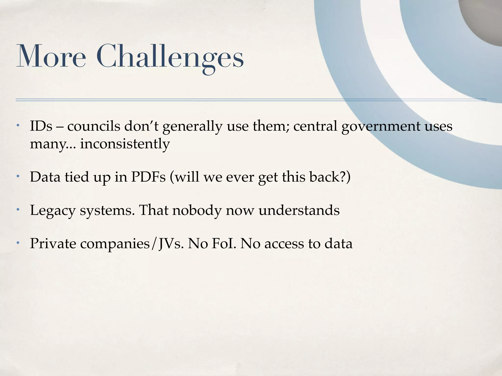More Challenges
•   IDs – councils don’t generally use them; central government uses
    many... inconsistently

•   Data tied up in PDFs (will we ever get this back?)

•   Legacy systems. That nobody now understands

•   Private companies/JVs. No FoI. No access to data
 