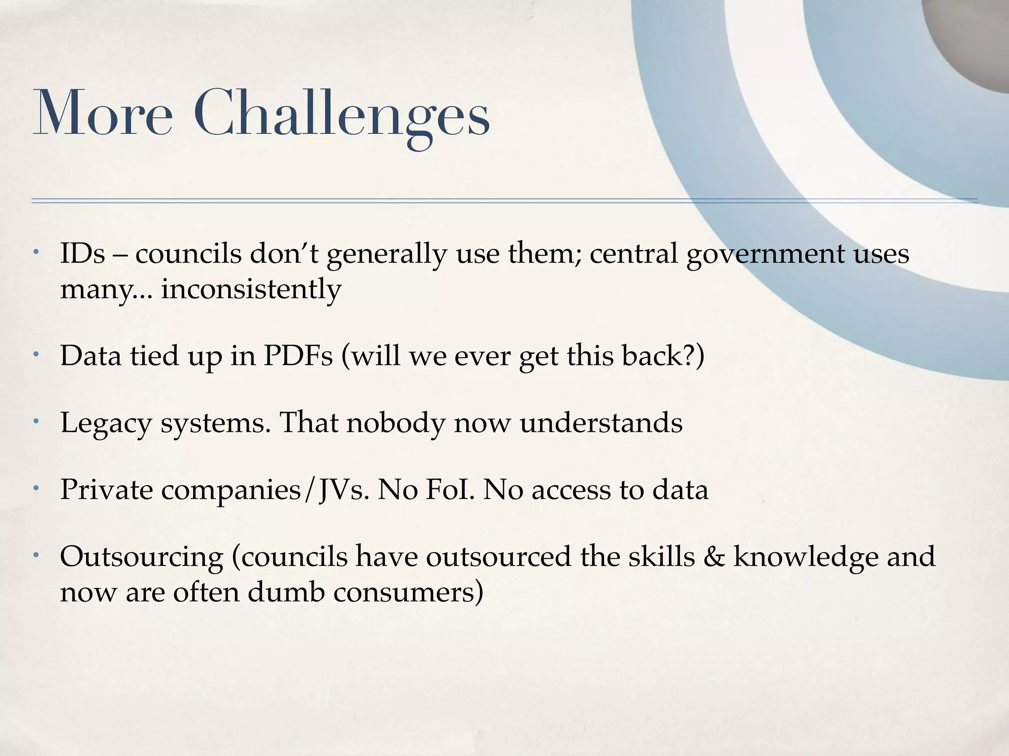 More Challenges
•   IDs – councils don’t generally use them; central government uses
    many... inconsistently

•   Data tied up in PDFs (will we ever get this back?)

•   Legacy systems. That nobody now understands

•   Private companies/JVs. No FoI. No access to data

•   Outsourcing (councils have outsourced the skills & knowledge and
    now are often dumb consumers)
 